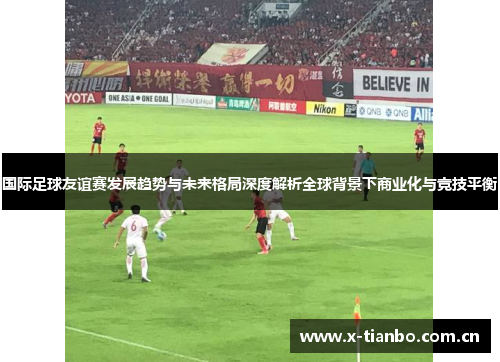 国际足球友谊赛发展趋势与未来格局深度解析全球背景下商业化与竞技平衡